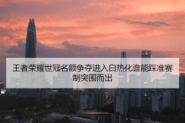 王者荣耀世冠名额争夺进入白热化谁能踩准赛制突围而出
